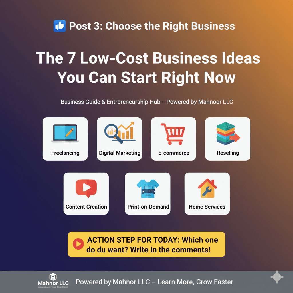 Choose the Right Business — 7 Low-Cost Startup Ideas for 2026 2. Meta Description (155–160 characters) Discover 7 low-cost and profitable business ideas for 2026. Perfect for beginners, students, and entrepreneurs looking to start small and grow fast. 3. Focus Keywords Low-cost business ideas Business ideas 2026 Start a business with low investment Beginner-friendly business ideas Profitable startup ideas Small business ideas Home-based business ideas Online business ideas Entrepreneurship for beginners Startup tips 2026 4. Long-Tail / LSI Keywords Low investment business ideas for beginners How to start a business with little money Small business startup guide Profitable online business ideas Home-based businesses 2026 Side hustle ideas for students Best business ideas to start in 2026 Beginner entrepreneur business tips Simple business ideas anyone can start Small business growth strategies 5. URL Slug /choose-the-right-business-7-low-cost-ideas-2026 6. OG Tags (Facebook / LinkedIn Sharing) 7. Suggested H1, H2, H3 Structure H1: Choose the Right Business — 7 Low-Cost Ideas for 2026 H2: Why Choosing the Right Business Matters 7 Low-Cost Business Ideas You Can Start in 2026 Step-by-Step Tips to Pick Your Best Idea How to Validate Your Business Idea Before Starting H3 (Optional): Idea 1: Freelancing Idea 2: Digital Marketing Services Idea 3: Reselling Products Online Idea 4: Dropshipping Idea 5: Content Creation (YouTube/Blog) Idea 6: Print-on-Demand Products Idea 7: Home Services (Cleaning, Tutoring, Repair) Tips to Start With Minimum Investment 8. Suggested Internal Linking Link to Post 1: Start With What You Have — Ultimate Guide Link to Post 2: The Beginner’s Mindset — 5 Rules of Success Link to Business Ideas Category: https://mnoorllc.com/business-ideas Link to Free eBooks Page: https://mnoorllc.com/ebooks 9. Suggested Call-to-Action Which business idea will you start in 2026? Comment below and share this post with someone who wants to start their own business. 10. Hashtags / Tags (Comma-Separated) LowCostBusinessIdeas, BusinessIdeas2026, StartupTips2026, BeginnerEntrepreneur, EntrepreneurshipGuide, SmallBusinessGrowth, ProfitableBusinessIdeas, SideHustleIdeas, OnlineBusinessTips, HomeBusinessIdeas, StartWithWhatYouHave, GrowYourSkills, SkillBeforeMoney, BusinessForBeginners, EntrepreneurLife, StartupMindset, StepByStepSuccess, BusinessJourney, LearnAndEarn, BusinessMotivation, DreamBig, SuccessMindset, GoalSetting, HustleHard If you want, I can also write the full Post 3 content with: Step-by-step guide Real examples Actionable tips for beginners Ready-to-publish Facebook/website content Do you want me to do that next? ChatGPT can make mistakes. Check important info.